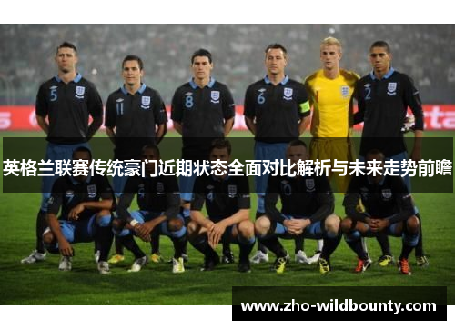 英格兰联赛传统豪门近期状态全面对比解析与未来走势前瞻 英格兰联赛传统豪门近期状态全面对比解析与未来走势前瞻