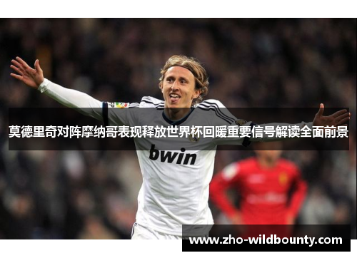 莫德里奇对阵摩纳哥表现释放世界杯回暖重要信号解读全面前景 莫德里奇对阵摩纳哥表现释放世界杯回暖重要信号解读全面前景